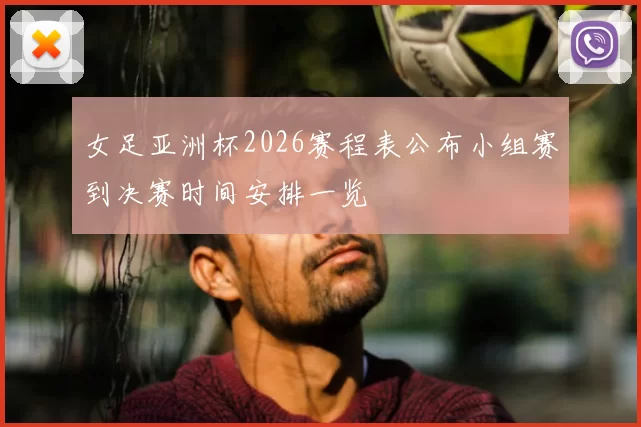 女足亚洲杯2026赛程表公布小组赛到决赛时间安排一览