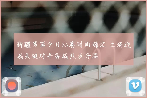 新疆男篮今日比赛时间确定 主场迎战关键对手备战焦点升温