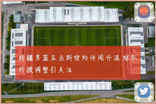 新疆男篮亚当斯续约传闻升温 球队外援调整引关注