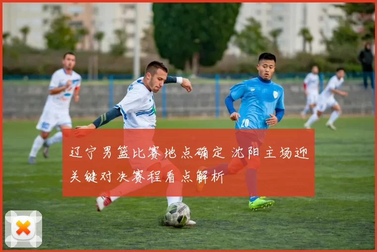 辽宁男篮比赛地点确定 沈阳主场迎关键对决赛程看点解析