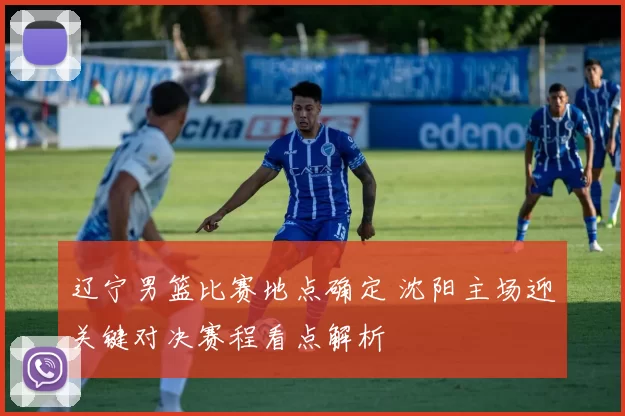 辽宁男篮比赛地点确定 沈阳主场迎关键对决赛程看点解析