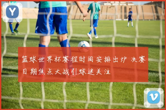 篮球世界杯赛程时间安排出炉 决赛日期焦点大战引球迷关注