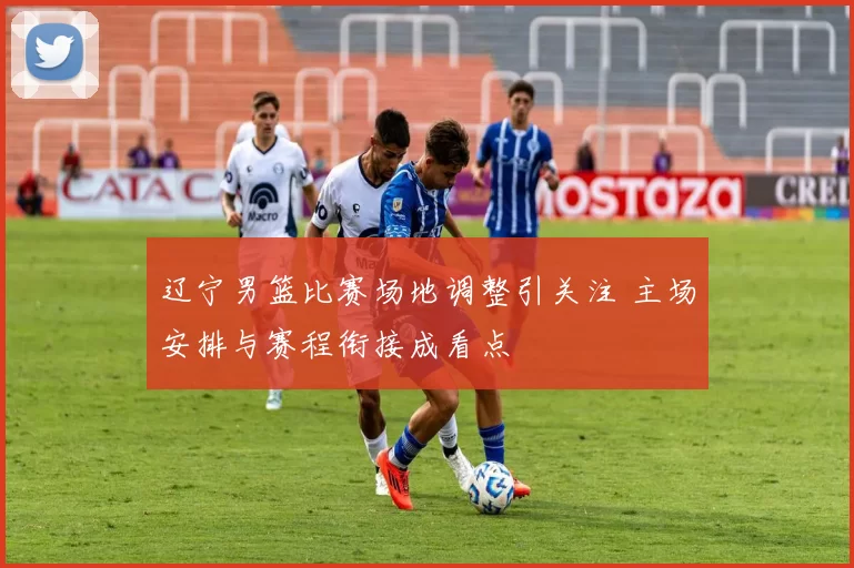 辽宁男篮比赛场地调整引关注 主场安排与赛程衔接成看点