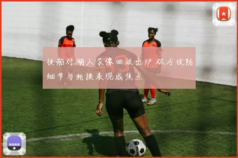 快船对湖人录像回放出炉 双方攻防细节与轮换表现成焦点