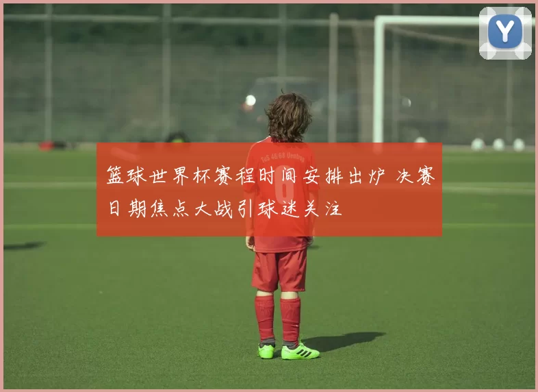 篮球世界杯赛程时间安排出炉 决赛日期焦点大战引球迷关注