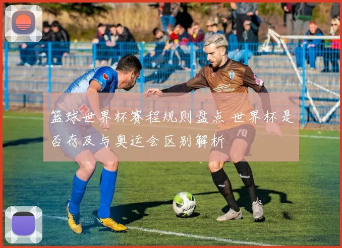 篮球世界杯赛程规则盘点 世界杯是否存及与奥运会区别解析