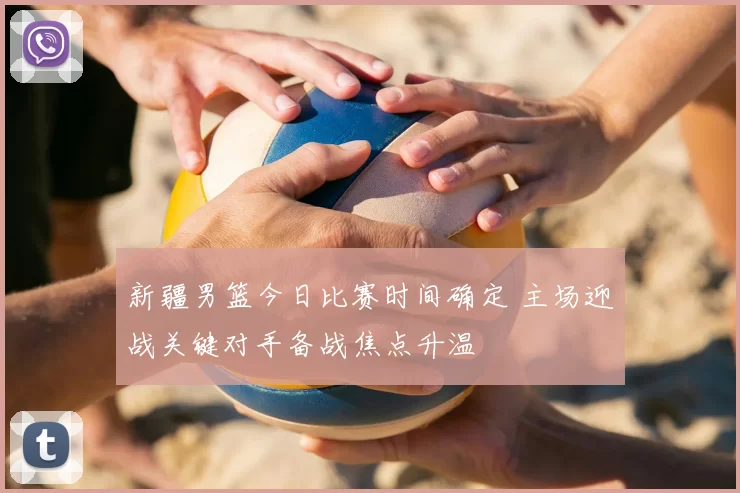 新疆男篮今日比赛时间确定 主场迎战关键对手备战焦点升温