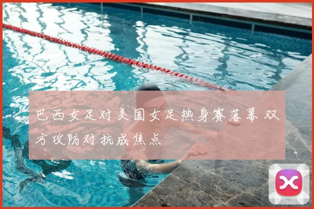 巴西女足对美国女足热身赛落幕 双方攻防对抗成焦点