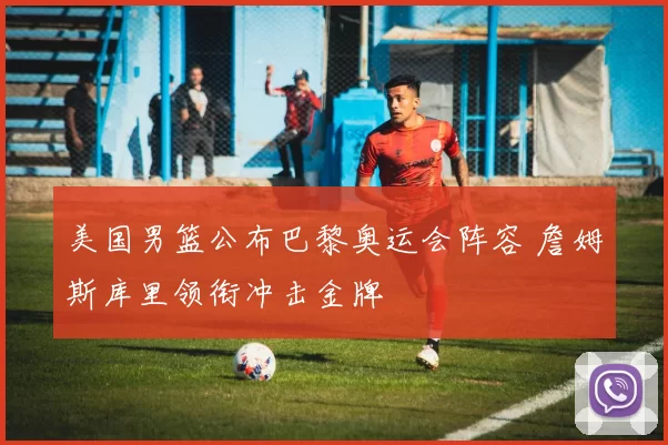 美国男篮公布巴黎奥运会阵容 詹姆斯库里领衔冲击金牌