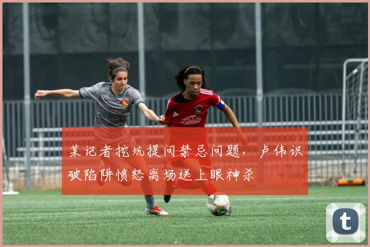 某记者挖坑提问禁忌问题，卢伟识破陷阱愤怒离场送上眼神杀