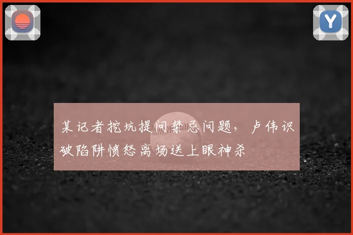 某记者挖坑提问禁忌问题，卢伟识破陷阱愤怒离场送上眼神杀