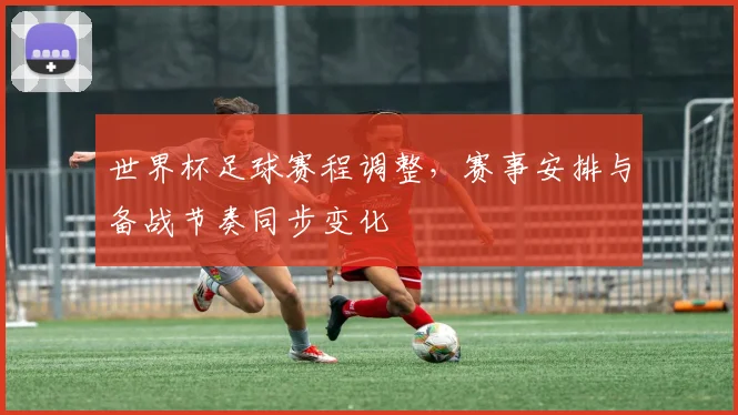 世界杯足球赛程调整,赛事安排与备战节奏同步变化