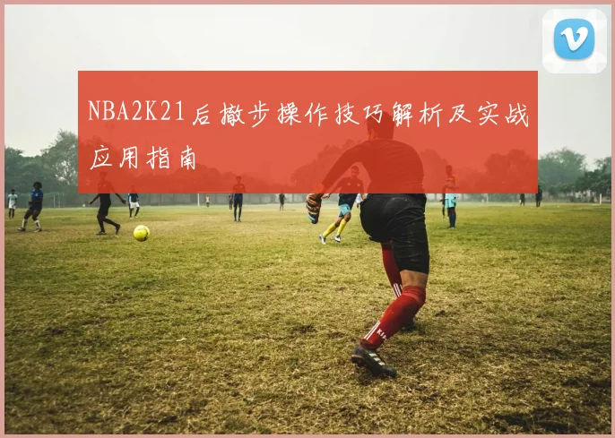 NBA2K21后撤步操作技巧解析及实战应用指南