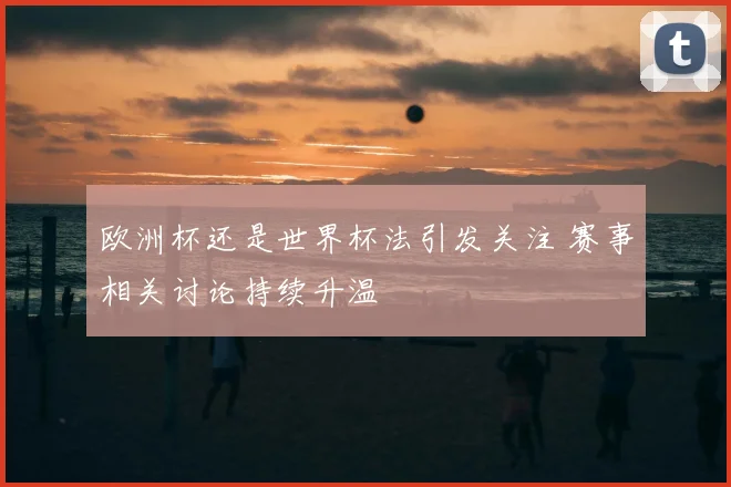 欧洲杯还是世界杯法引发关注 赛事相关讨论持续升温