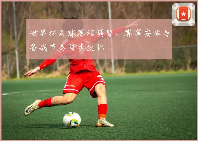 世界杯足球赛程调整,赛事安排与备战节奏同步变化